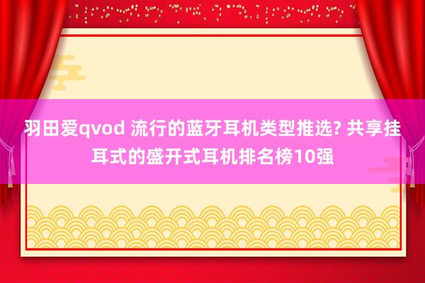 羽田爱qvod 流行的蓝牙耳机类型推选? 共享挂耳式的盛开式耳机排名榜10强