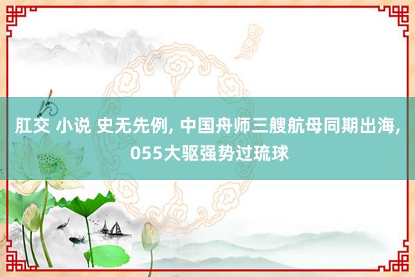 肛交 小说 史无先例， 中国舟师三艘航母同期出海， 055大驱强势过琉球