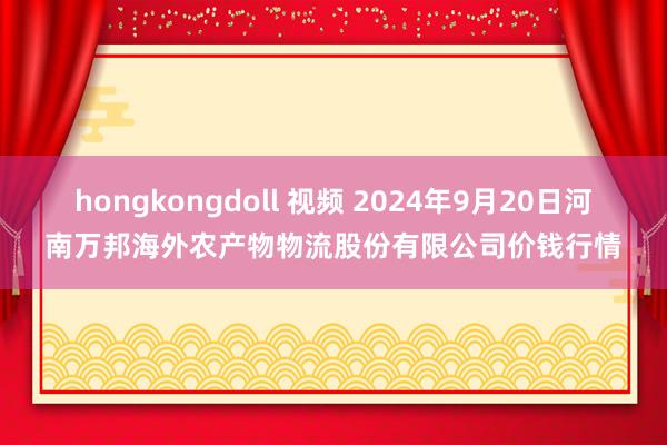 hongkongdoll 视频 2024年9月20日河南万邦海外农产物物流股份有限公司价钱行情