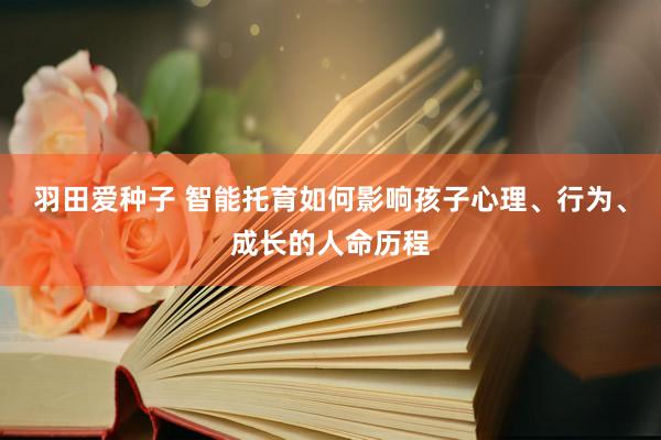 羽田爱种子 智能托育如何影响孩子心理、行为、成长的人命历程