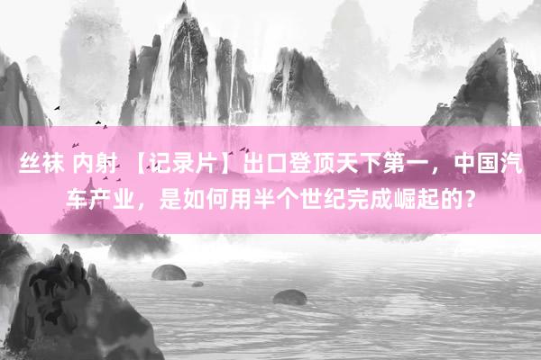丝袜 内射 【记录片】出口登顶天下第一，中国汽车产业，是如何用半个世纪完成崛起的？