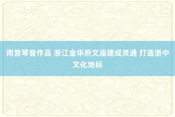 雨宫琴音作品 浙江金华府文庙建成灵通 打造浙中文化地标