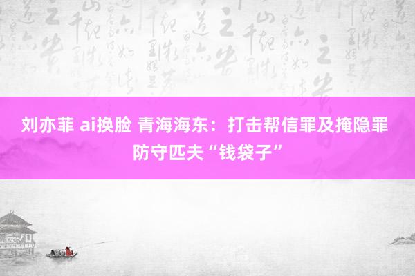 刘亦菲 ai换脸 青海海东：打击帮信罪及掩隐罪 防守匹夫“钱袋子”