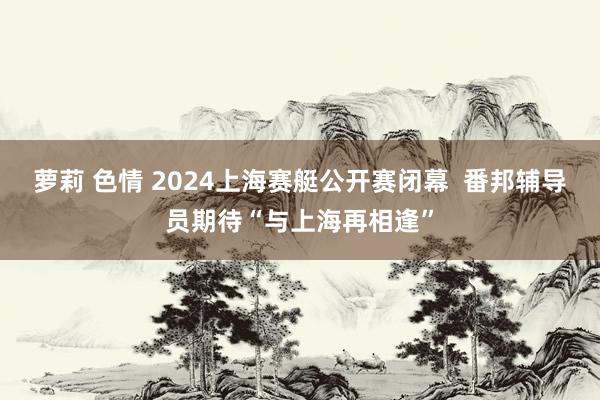 萝莉 色情 2024上海赛艇公开赛闭幕  番邦辅导员期待“与上海再相逢”