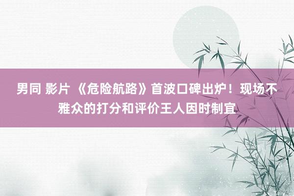 男同 影片 《危险航路》首波口碑出炉！现场不雅众的打分和评价王人因时制宜