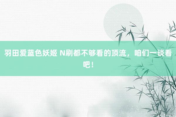 羽田爱蓝色妖姬 N刷都不够看的顶流，咱们一谈看吧！