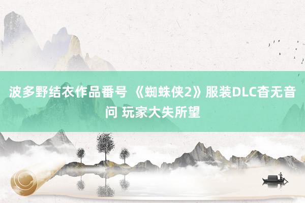 波多野结衣作品番号 《蜘蛛侠2》服装DLC杳无音问 玩家大失所望
