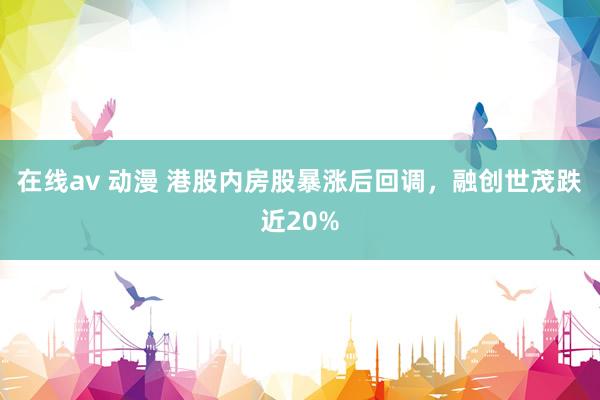 在线av 动漫 港股内房股暴涨后回调，融创世茂跌近20%