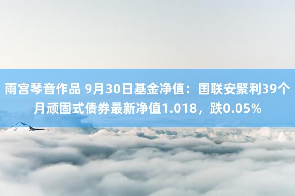 雨宫琴音作品 9月30日基金净值：国联安聚利39个月顽固式债券最新净值1.018，跌0.05%