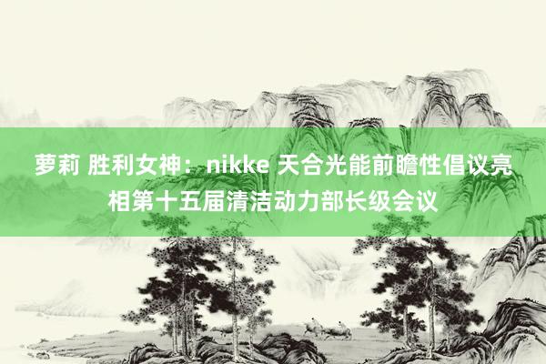 萝莉 胜利女神：nikke 天合光能前瞻性倡议亮相第十五届清洁动力部长级会议