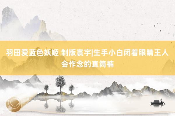 羽田爱蓝色妖姬 制版寰宇|生手小白闭着眼睛王人会作念的直筒裤