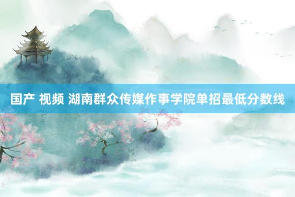 国产 视频 湖南群众传媒作事学院单招最低分数线