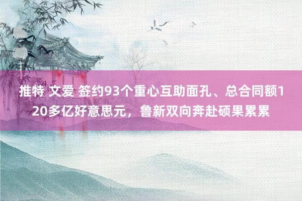 推特 文爱 签约93个重心互助面孔、总合同额120多亿好意思元，鲁新双向奔赴硕果累累