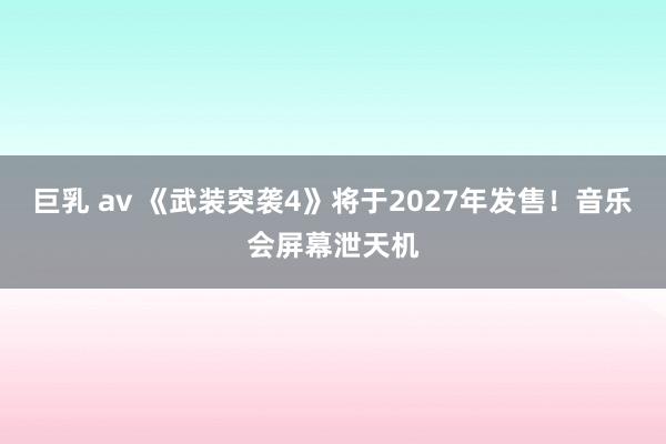 巨乳 av 《武装突袭4》将于2027年发售！音乐会屏幕泄天机