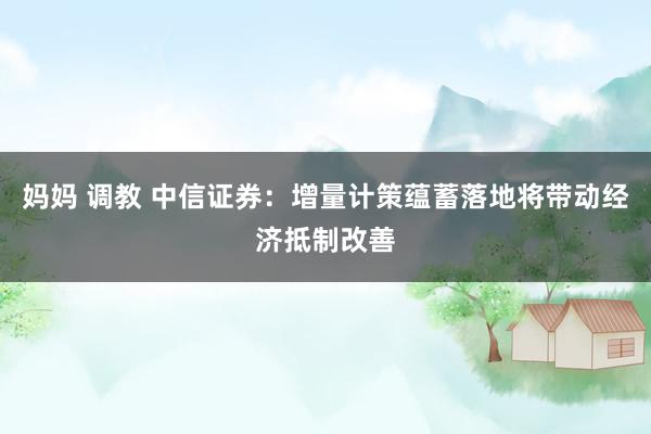妈妈 调教 中信证券:增量计策蕴蓄落地将带动经济抵制改善