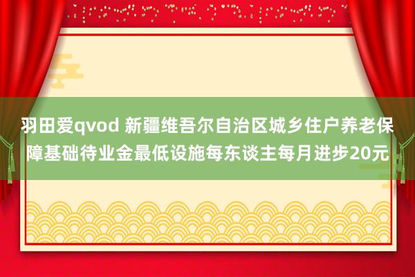 羽田爱qvod 新疆维吾尔自治区城乡住户养老保障基础待业金最低设施每东谈主每月进步20元