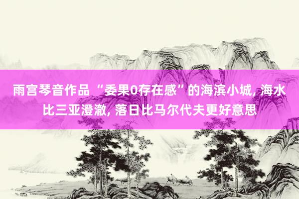 雨宫琴音作品 “委果0存在感”的海滨小城， 海水比三亚澄澈， 落日比马尔代夫更好意思