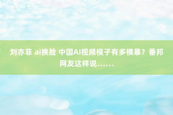 刘亦菲 ai换脸 中国AI视频模子有多横暴？番邦网友这样说……