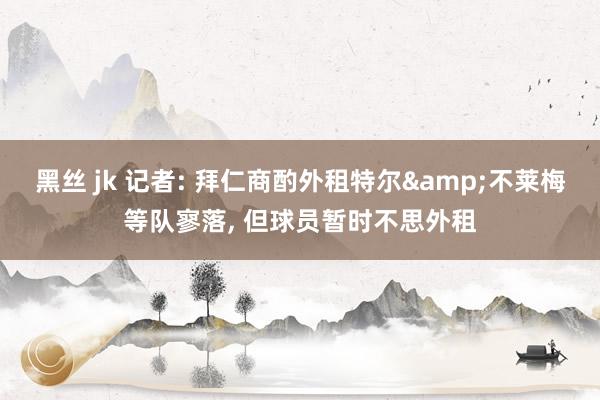 黑丝 jk 记者: 拜仁商酌外租特尔&不莱梅等队寥落， 但球员暂时不思外租