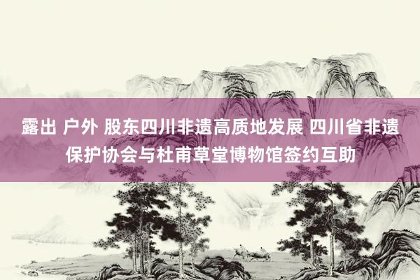 露出 户外 股东四川非遗高质地发展 四川省非遗保护协会与杜甫草堂博物馆签约互助