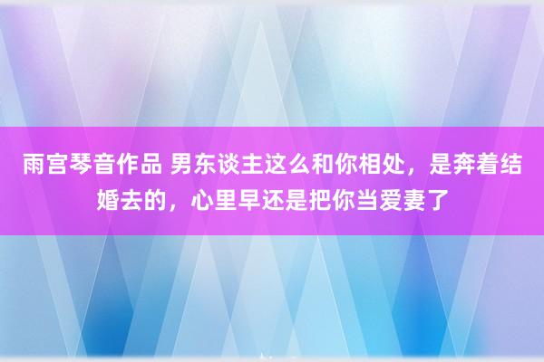 雨宫琴音作品 男东谈主这么和你相处，是奔着结婚去的，心里早还是把你当爱妻了