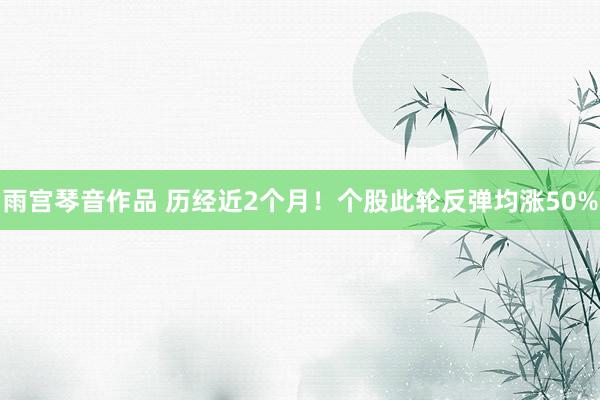 雨宫琴音作品 历经近2个月！个股此轮反弹均涨50%