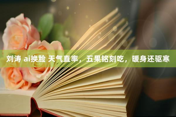 刘涛 ai换脸 天气直率，五果铭刻吃，暖身还驱寒