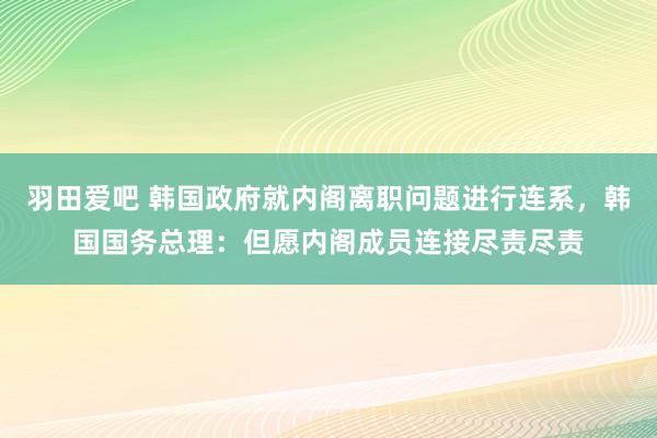 羽田爱吧 韩国政府就内阁离职问题进行连系，韩国国务总理：但愿内阁成员连接尽责尽责