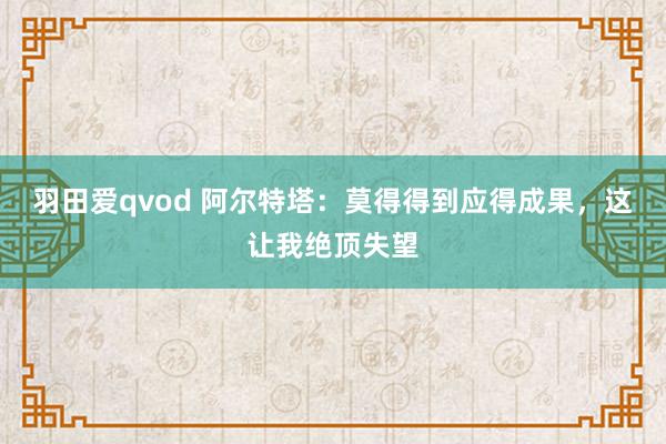 羽田爱qvod 阿尔特塔:莫得得到应得成果,这让我绝顶失望