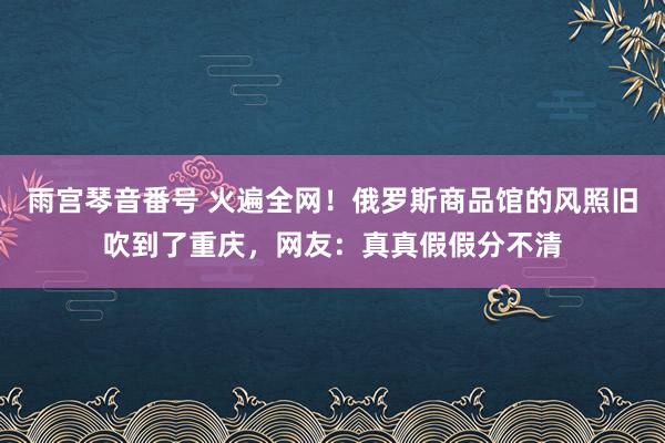 雨宫琴音番号 火遍全网！俄罗斯商品馆的风照旧吹到了重庆，网友：真真假假分不清
