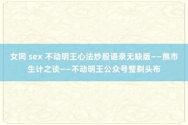 女同 sex 不动明王心法炒股语录无缺版——熊市生计之谈——不动明王公众号整剃头布