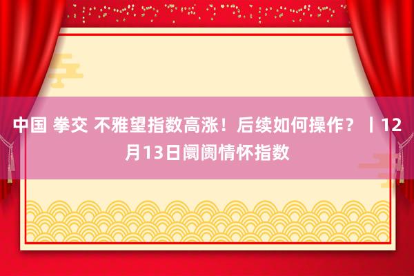 中国 拳交 不雅望指数高涨！后续如何操作？丨12月13日阛阓情怀指数