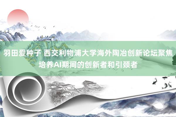 羽田爱种子 西交利物浦大学海外陶冶创新论坛聚焦培养AI期间的创新者和引颈者