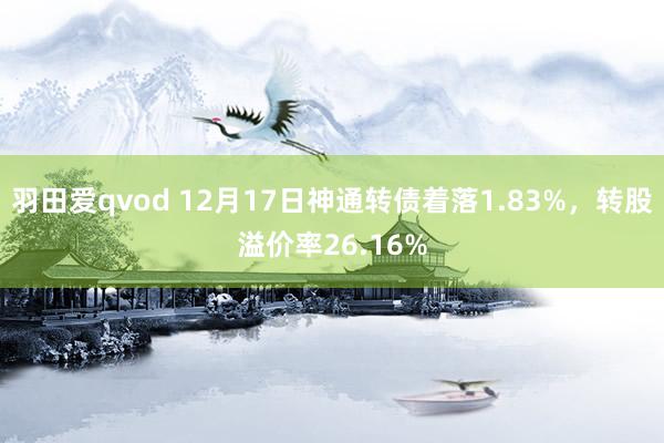 羽田爱qvod 12月17日神通转债着落1.83%，转股溢价率26.16%