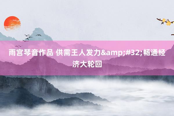 雨宫琴音作品 供需王人发力&#32;畅通经济大轮回