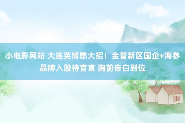 小电影网站 大连英博憋大招！金普新区国企+海参品牌入股待官宣 胸前告白到位