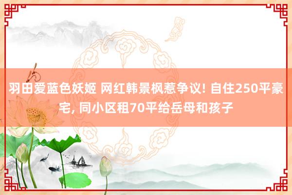 羽田爱蓝色妖姬 网红韩景枫惹争议! 自住250平豪宅， 同小区租70平给岳母和孩子