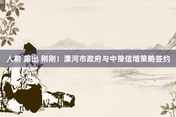 人前 露出 刚刚！漯河市政府与中豫信增策略签约