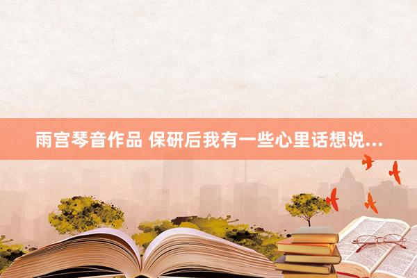 雨宫琴音作品 保研后我有一些心里话想说...