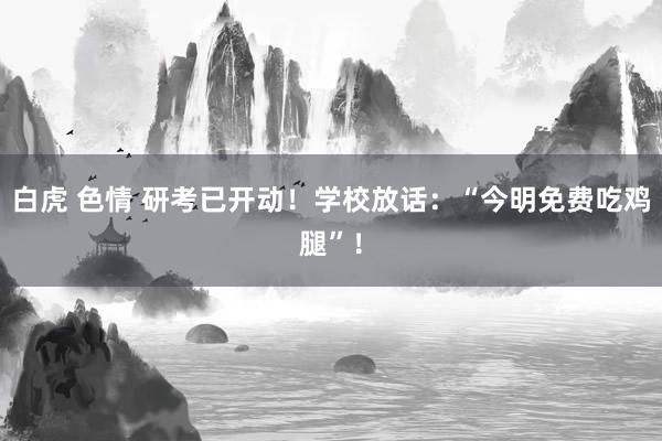 白虎 色情 研考已开动！学校放话：“今明免费吃鸡腿”！