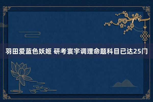 羽田爱蓝色妖姬 研考寰宇调理命题科目已达25门