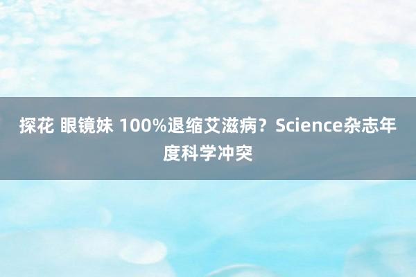 探花 眼镜妹 100%退缩艾滋病?Science杂志年度科学冲突