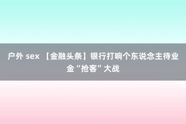 户外 sex 【金融头条】银行打响个东说念主待业金“抢客”大战