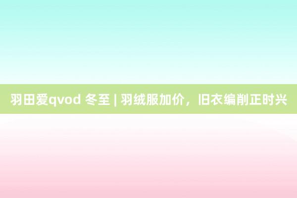 羽田爱qvod 冬至 | 羽绒服加价，旧衣编削正时兴