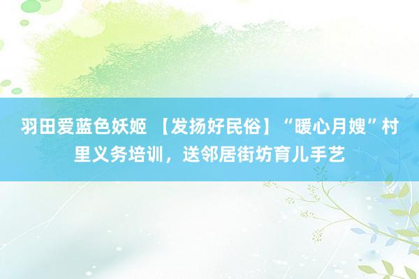 羽田爱蓝色妖姬 【发扬好民俗】“暖心月嫂”村里义务培训，送邻居街坊育儿手艺