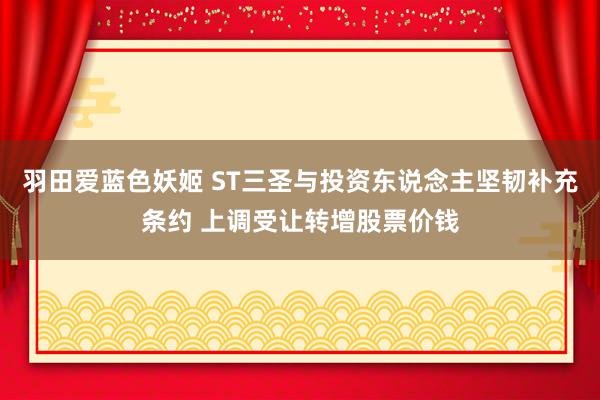 羽田爱蓝色妖姬 ST三圣与投资东说念主坚韧补充条约 上调受让转增股票价钱