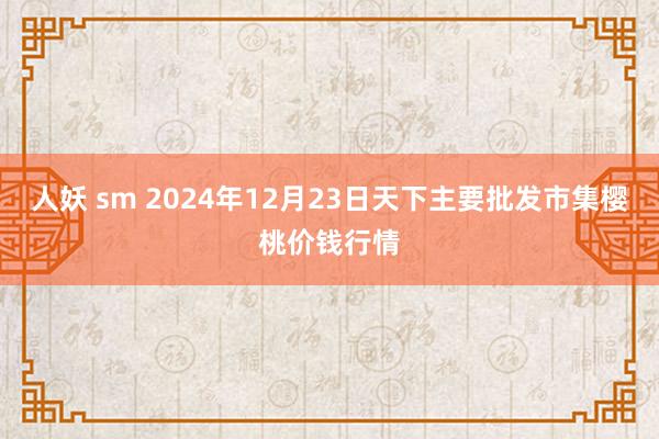 人妖 sm 2024年12月23日天下主要批发市集樱桃价钱行情