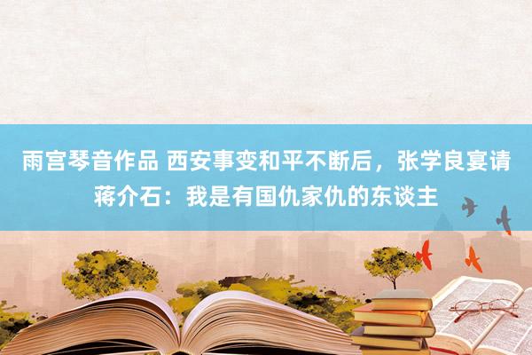 雨宫琴音作品 西安事变和平不断后，张学良宴请蒋介石：我是有国仇家仇的东谈主