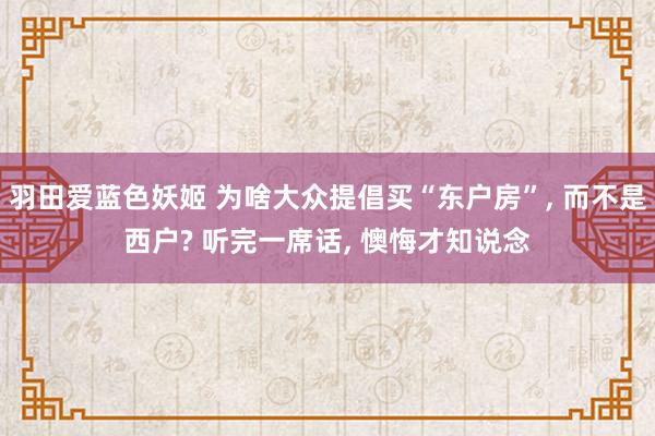 羽田爱蓝色妖姬 为啥大众提倡买“东户房”， 而不是西户? 听完一席话， 懊悔才知说念