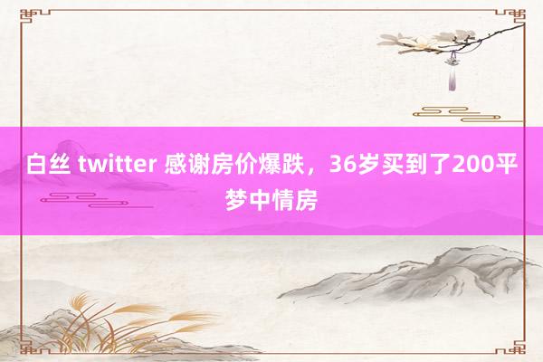 白丝 twitter 感谢房价爆跌,36岁买到了200平梦中情房